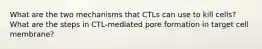 What are the two mechanisms that CTLs can use to kill cells? What are the steps in CTL-mediated pore formation in target cell membrane?