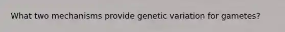 What two mechanisms provide genetic variation for gametes?