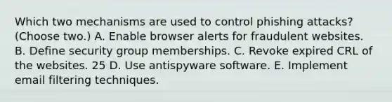 Which two mechanisms are used to control phishing attacks? (Choose two.) A. Enable browser alerts for fraudulent websites. B. Define security group memberships. C. Revoke expired CRL of the websites. 25 D. Use antispyware software. E. Implement email filtering techniques.