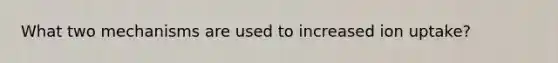 What two mechanisms are used to increased ion uptake?