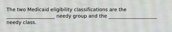 The two Medicaid eligibility classifications are the ____________________ needy group and the ____________________ needy class.