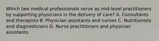 Which two medical professionals serve as mid-level practitioners by supporting physicians in the delivery of care? A. Consultants and therapists B. Physician assistants and nurses C. Nutritionists and diagnosticians D. Nurse practitioners and physician assistants