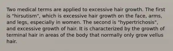 Two medical terms are applied to excessive hair growth. The first is "hirsutism", which is excessive hair growth on the face, arms, and legs, especially in women. The second is "hypertrichosis", and excessive growth of hair. It is characterized by the growth of terminal hair in areas of the body that normally only grow vellus hair.