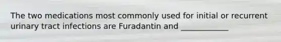 The two medications most commonly used for initial or recurrent urinary tract infections are Furadantin and ____________