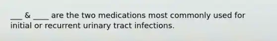 ___ & ____ are the two medications most commonly used for initial or recurrent urinary tract infections.