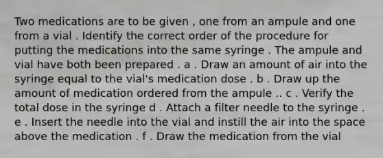 Two medications are to be given , one from an ampule and one from a vial . Identify the correct order of the procedure for putting the medications into the same syringe . The ampule and vial have both been prepared . a . Draw an amount of air into the syringe equal to the vial's medication dose . b . Draw up the amount of medication ordered from the ampule .. c . Verify the total dose in the syringe d . Attach a filter needle to the syringe . e . Insert the needle into the vial and instill the air into the space above the medication . f . Draw the medication from the vial