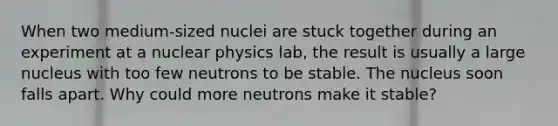 When two medium-sized nuclei are stuck together during an experiment at a nuclear physics lab, the result is usually a large nucleus with too few neutrons to be stable. The nucleus soon falls apart. Why could more neutrons make it stable?