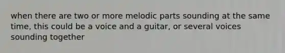 when there are two or more melodic parts sounding at the same time, this could be a voice and a guitar, or several voices sounding together