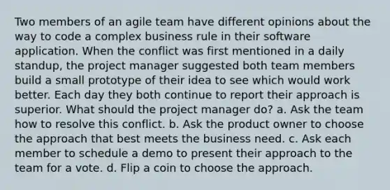 Two members of an agile team have different opinions about the way to code a complex business rule in their software application. When the conflict was first mentioned in a daily standup, the project manager suggested both team members build a small prototype of their idea to see which would work better. Each day they both continue to report their approach is superior. What should the project manager do? a. Ask the team how to resolve this conflict. b. Ask the product owner to choose the approach that best meets the business need. c. Ask each member to schedule a demo to present their approach to the team for a vote. d. Flip a coin to choose the approach.