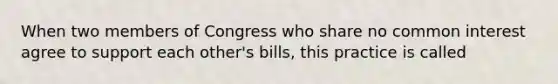 When two members of Congress who share no common interest agree to support each other's bills, this practice is called