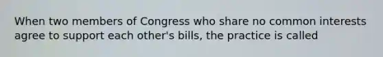 When two members of Congress who share no common interests agree to support each other's bills, the practice is called