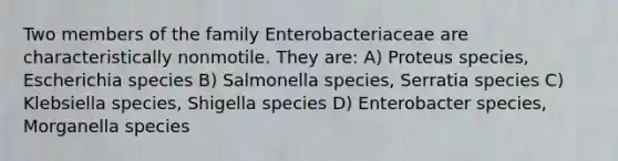 Two members of the family Enterobacteriaceae are characteristically nonmotile. They are: A) Proteus species, Escherichia species B) Salmonella species, Serratia species C) Klebsiella species, Shigella species D) Enterobacter species, Morganella species