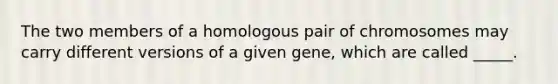 The two members of a homologous pair of chromosomes may carry different versions of a given gene, which are called _____.