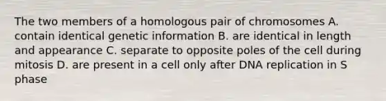 The two members of a homologous pair of chromosomes A. contain identical genetic information B. are identical in length and appearance C. separate to opposite poles of the cell during mitosis D. are present in a cell only after DNA replication in S phase