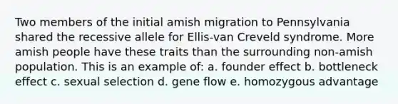 Two members of the initial amish migration to Pennsylvania shared the recessive allele for Ellis-van Creveld syndrome. More amish people have these traits than the surrounding non-amish population. This is an example of: a. founder effect b. bottleneck effect c. sexual selection d. gene flow e. homozygous advantage