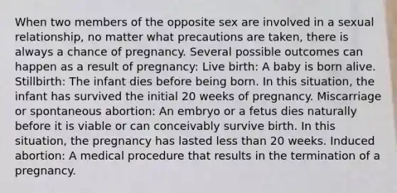 When two members of the opposite sex are involved in a sexual relationship, no matter what precautions are taken, there is always a chance of pregnancy. Several possible outcomes can happen as a result of pregnancy: Live birth: A baby is born alive. Stillbirth: The infant dies before being born. In this situation, the infant has survived the initial 20 weeks of pregnancy. Miscarriage or spontaneous abortion: An embryo or a fetus dies naturally before it is viable or can conceivably survive birth. In this situation, the pregnancy has lasted less than 20 weeks. Induced abortion: A medical procedure that results in the termination of a pregnancy.