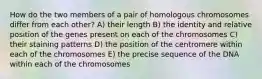 How do the two members of a pair of homologous chromosomes differ from each other? A) their length B) the identity and relative position of the genes present on each of the chromosomes C) their staining patterns D) the position of the centromere within each of the chromosomes E) the precise sequence of the DNA within each of the chromosomes