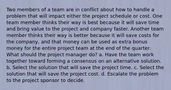 Two members of a team are in conflict about how to handle a problem that will impact either the project schedule or cost. One team member thinks their way is best because it will save time and bring value to the project and company faster. Another team member thinks their way is better because it will save costs for the company, and that money can be used as extra bonus money for the entire project team at the end of the quarter. What should the project manager do? a. Have the team work together toward forming a consensus on an alternative solution. b. Select the solution that will save the project time. c. Select the solution that will save the project cost. d. Escalate the problem to the project sponsor to decide.