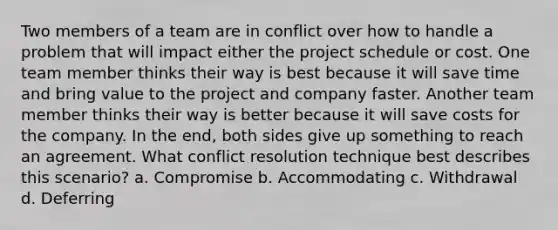 Two members of a team are in conflict over how to handle a problem that will impact either the project schedule or cost. One team member thinks their way is best because it will save time and bring value to the project and company faster. Another team member thinks their way is better because it will save costs for the company. In the end, both sides give up something to reach an agreement. What conflict resolution technique best describes this scenario? a. Compromise b. Accommodating c. Withdrawal d. Deferring