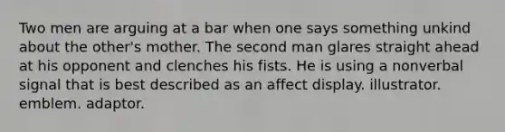 Two men are arguing at a bar when one says something unkind about the other's mother. The second man glares straight ahead at his opponent and clenches his fists. He is using a nonverbal signal that is best described as an affect display. illustrator. emblem. adaptor.