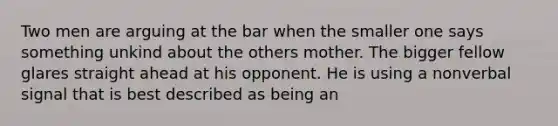 Two men are arguing at the bar when the smaller one says something unkind about the others mother. The bigger fellow glares straight ahead at his opponent. He is using a nonverbal signal that is best described as being an