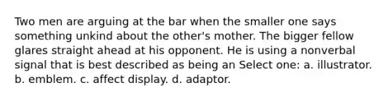 Two men are arguing at the bar when the smaller one says something unkind about the other's mother. The bigger fellow glares straight ahead at his opponent. He is using a nonverbal signal that is best described as being an Select one: a. illustrator. b. emblem. c. affect display. d. adaptor.