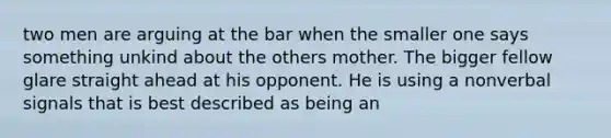 two men are arguing at the bar when the smaller one says something unkind about the others mother. The bigger fellow glare straight ahead at his opponent. He is using a nonverbal signals that is best described as being an