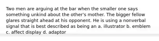 Two men are arguing at the bar when the smaller one says something unkind about the other's mother. The bigger fellow glares straight ahead at his opponent. He is using a nonverbal signal that is best described as being an a. illustrator b. emblem c. affect display d. adaptor