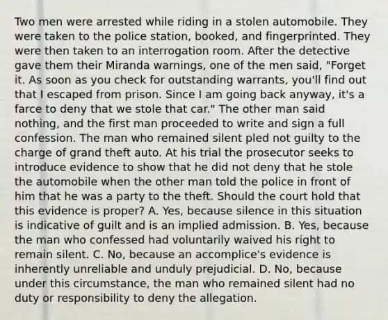 Two men were arrested while riding in a stolen automobile. They were taken to the police station, booked, and fingerprinted. They were then taken to an interrogation room. After the detective gave them their Miranda warnings, one of the men said, "Forget it. As soon as you check for outstanding warrants, you'll find out that I escaped from prison. Since I am going back anyway, it's a farce to deny that we stole that car." The other man said nothing, and the first man proceeded to write and sign a full confession. The man who remained silent pled not guilty to the charge of grand theft auto. At his trial the prosecutor seeks to introduce evidence to show that he did not deny that he stole the automobile when the other man told the police in front of him that he was a party to the theft. Should the court hold that this evidence is proper? A. Yes, because silence in this situation is indicative of guilt and is an implied admission. B. Yes, because the man who confessed had voluntarily waived his right to remain silent. C. No, because an accomplice's evidence is inherently unreliable and unduly prejudicial. D. No, because under this circumstance, the man who remained silent had no duty or responsibility to deny the allegation.