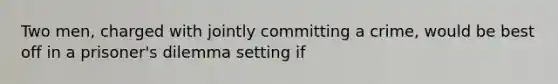 Two men, charged with jointly committing a crime, would be best off in a prisoner's dilemma setting if