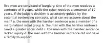 Two men are convicted of burglary. One of the men receives a sentence of 5 years, while the other receives a sentence of 10 years. If the judge's decision is accurately guided by the essential sentencing concepts, what can we assume about the men? a. the man with the harsher sentence was a member of a marginalized racial group b. the man with the harsher sentence owed a greater social debt c. the man with the harsher sentence lacked equity d. the man with the harsher sentence did not have a family to support