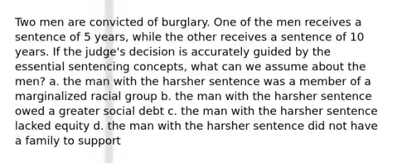 Two men are convicted of burglary. One of the men receives a sentence of 5 years, while the other receives a sentence of 10 years. If the judge's decision is accurately guided by the essential sentencing concepts, what can we assume about the men? a. the man with the harsher sentence was a member of a marginalized racial group b. the man with the harsher sentence owed a greater social debt c. the man with the harsher sentence lacked equity d. the man with the harsher sentence did not have a family to support