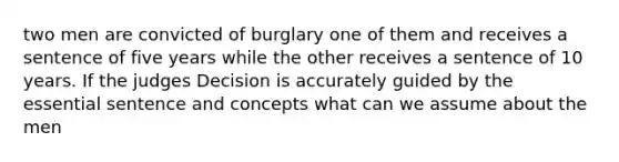 two men are convicted of burglary one of them and receives a sentence of five years while the other receives a sentence of 10 years. If the judges Decision is accurately guided by the essential sentence and concepts what can we assume about the men