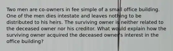 Two men are co-owners in fee simple of a small office building. One of the men dies intestate and leaves nothing to be distributed to his heirs. The surviving owner is neither related to the deceased owner nor his creditor. What would explain how the surviving owner acquired the deceased owner's interest in the office building?