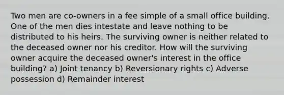 Two men are co-owners in a fee simple of a small office building. One of the men dies intestate and leave nothing to be distributed to his heirs. The surviving owner is neither related to the deceased owner nor his creditor. How will the surviving owner acquire the deceased owner's interest in the office building? a) Joint tenancy b) Reversionary rights c) Adverse possession d) Remainder interest