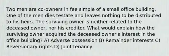 Two men are co-owners in fee simple of a small office building. One of the men dies testate and leaves nothing to be distributed to his heirs. The surviving owner is neither related to the deceased owner, nor his creditor. What would explain how the surviving owner acquired the deceased owner's interest in the office building? A) Adverse possession B) Remainder interests C) Reversionary rights D) Joint tenancy