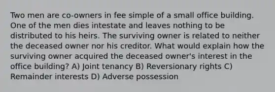 Two men are co-owners in fee simple of a small office building. One of the men dies intestate and leaves nothing to be distributed to his heirs. The surviving owner is related to neither the deceased owner nor his creditor. What would explain how the surviving owner acquired the deceased owner's interest in the office building? A) Joint tenancy B) Reversionary rights C) Remainder interests D) Adverse possession