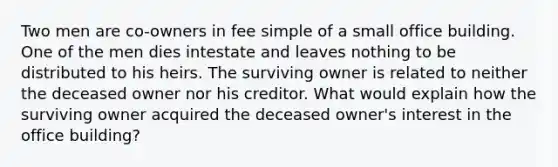 Two men are co-owners in fee simple of a small office building. One of the men dies intestate and leaves nothing to be distributed to his heirs. The surviving owner is related to neither the deceased owner nor his creditor. What would explain how the surviving owner acquired the deceased owner's interest in the office building?