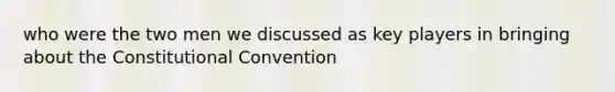 who were the two men we discussed as key players in bringing about the Constitutional Convention