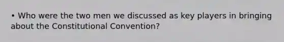 • Who were the two men we discussed as key players in bringing about the Constitutional Convention?