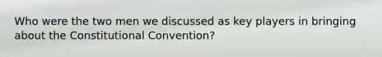 Who were the two men we discussed as key players in bringing about the Constitutional Convention?