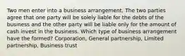 Two men enter into a business arrangement. The two parties agree that one party will be solely liable for the debts of the business and the other party will be liable only for the amount of cash invest in the business. Which type of business arrangement have the formed? Corporation, General partnership, Limited partnership, Business trust