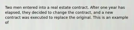 Two men entered into a real estate contract. After one year has elapsed, they decided to change the contract, and a new contract was executed to replace the original. This is an example of