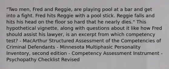 "Two men, Fred and Reggie, are playing pool at a bar and get into a fight. Fred hits Reggie with a pool stick. Reggie falls and hits his head on the floor so hard that he nearly dies." This hypothetical vignette, along with questions about it like how Fred should assist his lawyer, is an excerpt from which competency test? - MacArthur Structured Assessment of the Competencies of Criminal Defendants - Minnesota Multiphasic Personality Inventory, second edition - Competency Assessment Instrument - Psychopathy Checklist Revised