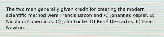 The two men generally given credit for creating the modern scientific method were Francis Bacon and A) Johannes Kepler. B) Nicolaus Copernicus. C) John Locke. D) René Descartes. E) Isaac Newton.