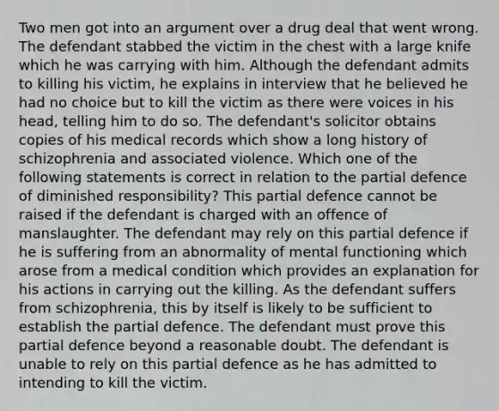 Two men got into an argument over a drug deal that went wrong. The defendant stabbed the victim in the chest with a large knife which he was carrying with him. Although the defendant admits to killing his victim, he explains in interview that he believed he had no choice but to kill the victim as there were voices in his head, telling him to do so. The defendant's solicitor obtains copies of his medical records which show a long history of schizophrenia and associated violence. Which one of the following statements is correct in relation to the partial defence of diminished responsibility? This partial defence cannot be raised if the defendant is charged with an offence of manslaughter. The defendant may rely on this partial defence if he is suffering from an abnormality of mental functioning which arose from a medical condition which provides an explanation for his actions in carrying out the killing. As the defendant suffers from schizophrenia, this by itself is likely to be sufficient to establish the partial defence. The defendant must prove this partial defence beyond a reasonable doubt. The defendant is unable to rely on this partial defence as he has admitted to intending to kill the victim.