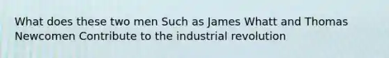 What does these two men Such as James Whatt and Thomas Newcomen Contribute to the industrial revolution