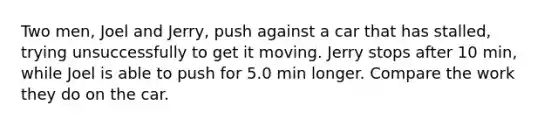 Two men, Joel and Jerry, push against a car that has stalled, trying unsuccessfully to get it moving. Jerry stops after 10 min, while Joel is able to push for 5.0 min longer. Compare the work they do on the car.