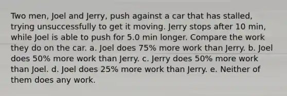 Two men, Joel and Jerry, push against a car that has stalled, trying unsuccessfully to get it moving. Jerry stops after 10 min, while Joel is able to push for 5.0 min longer. Compare the work they do on the car. a. Joel does 75% more work than Jerry. b. Joel does 50% more work than Jerry. c. Jerry does 50% more work than Joel. d. Joel does 25% more work than Jerry. e. Neither of them does any work.