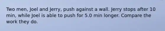 Two men, Joel and Jerry, push against a wall. Jerry stops after 10 min, while Joel is able to push for 5.0 min longer. Compare the work they do.